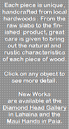 Text Box: Each piece is unique, handcrafted from local hardwoods . From the raw slabs to the finished  product, great care is given to bring out the natural and rustic characteristics of each piece of wood.Click on any object to see more detail.New Works are available at the Diamond Head Gallery in Lahaina and the Maui Hands in Paia.